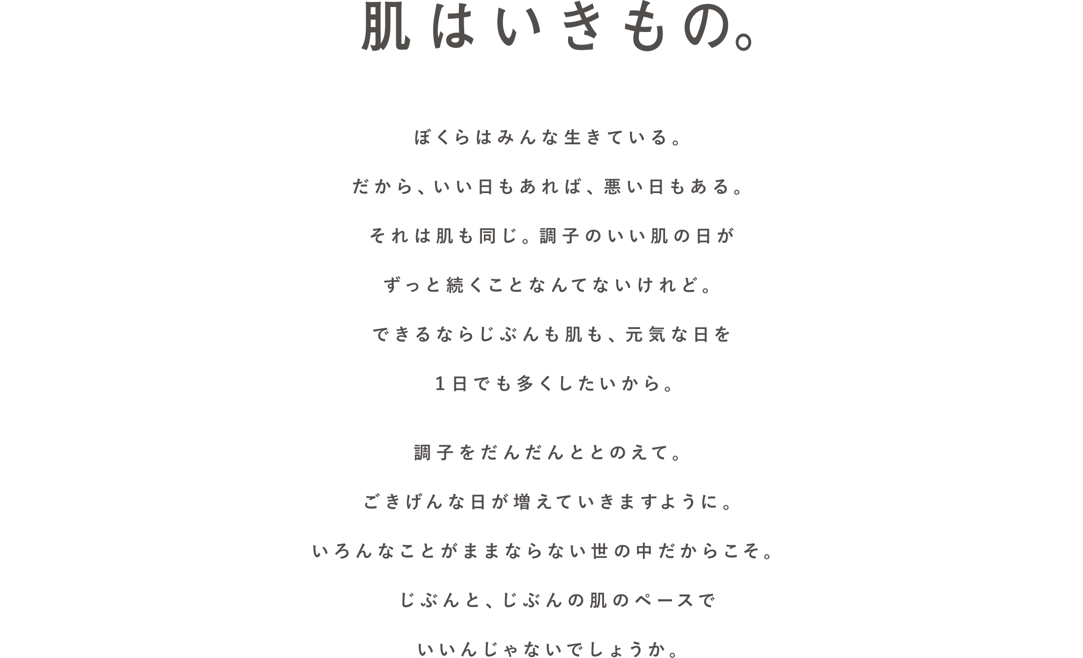 肌はいきもの。ぼくらはみんな生きている。だから、いい日もあれば、悪い日もある。それは肌も同じ。調子のいい肌の日がずっと続くことなんてないけれど。できるならじぶんも肌も、元気な日を1日でも多くしたいから。調子をだんだんととのえて。ごきげんな日が増えていきますように。いろんなことがままならない世の中だからこそ。じぶんと、じぶんの肌のペースでいいんじゃないでしょうか。
