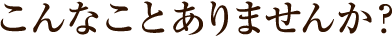 こんなことありませんか?