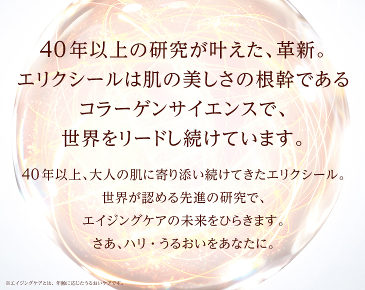 40年以上の研究が叶えた、革新。エリクシールは肌の美しさの根幹であるコラーゲンサイエンスで、世界をリードし続けています。40年以上、大人の肌に寄り添い続けてきたエリクシール。世界が認める先進の研究で、エイジングケアの未来をひらきます。さあ、ハリ・うるおいをあなたに。