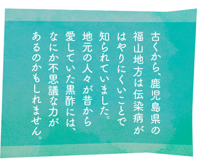 古くから、鹿児島県の福山地方は伝染病がはやりにくいことで知られていました。地元の人々が昔から愛していた黒酢には、なにか不思議な力があるのかもしれません。