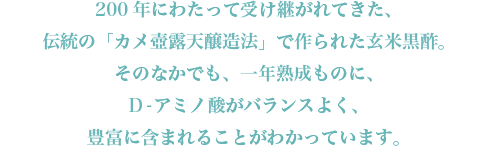 200年にわたって受け継がれてきた、伝統の「カメ壺露天醸造法」で作られた玄米黒酢。そのなかでも、一年熟成ものに、D-アミノ酸がバランスよく、豊富に含まれることがわかっています。