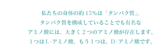私たちの身体の約15％は「タンパク質」。タンパク質を構成していることでも有名なアミノ酸には、大きく2つのアミノ酸が存在します。１つはL-アミノ酸。もう１つは、D-アミノ酸です。