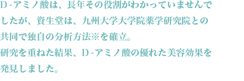 D-アミノ酸は、長年その役割がわかっていませんでしたが、資生堂は、九州大学大学院薬学研究院との共同で独自の分析方法※を確立。研究を重ねた結果、D-アミノ酸の優れた美容効果を発見しました。D-アミノ酸は、「美容アミノ酸」とも言われています。