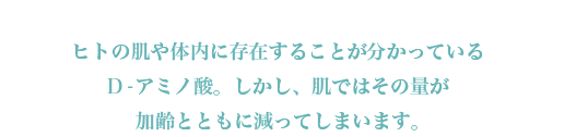ヒトの肌や体内に存在することが分かっているD-アミノ酸。しかし、肌ではその量が加齢とともに減ってしまいます。