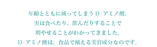 年齢とともに減ってしまうD-アミノ酸。実は食べたり、飲んだりすることで増やせることがわかってきました。D-アミノ酸は、食品で補える美容成分なのです。