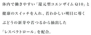 体内で働きやすい「還元型コエンザイムQ10」と健康のスイッチを入れ、若わかしい明日に導くぶどうの新芽や若つるから抽出した「レスベラトロール」を配合。