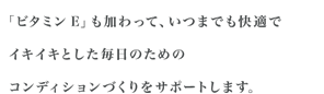 「ビタミンE」も加わって、いつまでも快適でイキイキとした毎日のためのコンディションづくりをサポートします。