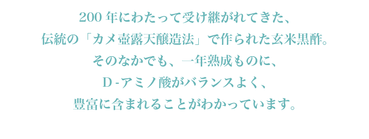 200年にわたって受け継がれてきた、伝統の「カメ壺露天醸造法」で作られた玄米黒酢。そのなかでも、一年熟成ものに、D-アミノ酸がバランスよく、豊富に含まれることがわかっています。