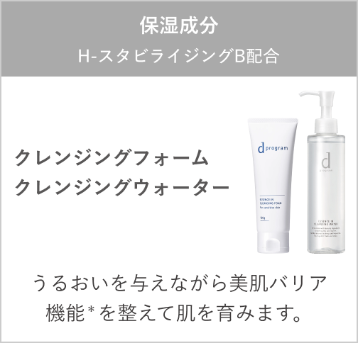 保湿成分:H -スタビライジング B配合 クレンジングフォーム クレンジングウォーター うるおいを与えながら美肌バリア機能*を整えて肌を育みます。