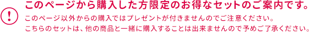 このページから購入した方限定のお得なセットのご案内です。このページ以外からの購入ではプレゼントが付きませんのでご注意ください。こちらのセットは、他の商品と一緒に購入することは出来ませんので予めご了承ください。