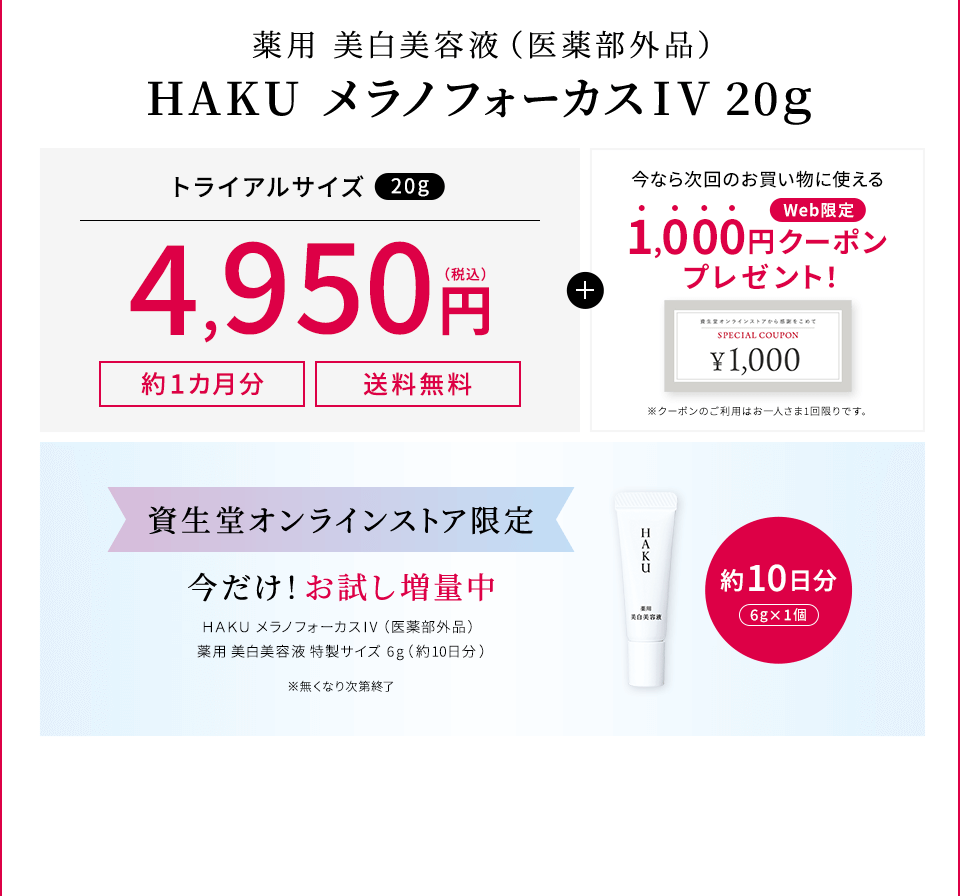 薬用 美白美容液（医薬部外品）HAKU メラノフォーカスIV 20g【約1カ月分】【送料無料】トライアルサイズ（20ｇ）4,950円（税込）＋今なら次回のお買い物に使えるWeb限定1,000円クーポンプレゼント【資生堂オンラインストア限定】今だけ！お試し増量中 HAKU メラノフォーカスIV（医薬部外品）薬用 美白美容液 特製サイズ  6g（約10日分） ※無くなり次第終了
