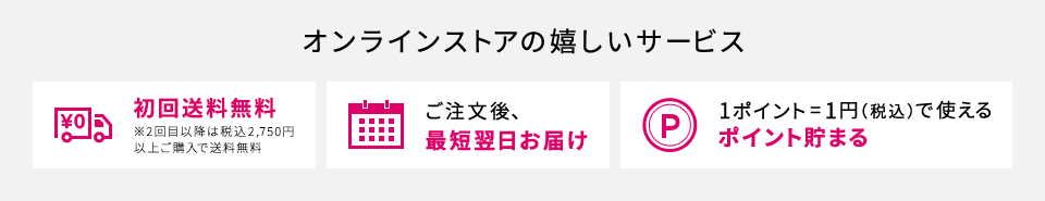 【オンラインストアの嬉しいサービス】[初回送料無料 ※2回目以降は税込2,750円以上ご購入で送料無料][ご注文後、最短翌日お届け][1ポイント=1円（税込）で使えるポイント貯まる]