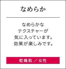 【なめらか】なめらかなテクスチャーが気に入っています。効果が楽しみです。乾燥肌女性