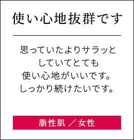 【使い心地抜群です】思っていたよりサラッとしていてとても使い心地がいいです。しっかり続けたいです。脂性肌女性