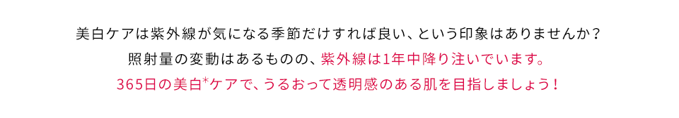 美白ケアは紫外線が気になる季節だけすれば良い、という印象はありませんか？照射量の変動はあるものの、紫外線は1年中降り注いでいます。365日の美白＊ケアで、うるおって透明感のある肌を目指しましょう！