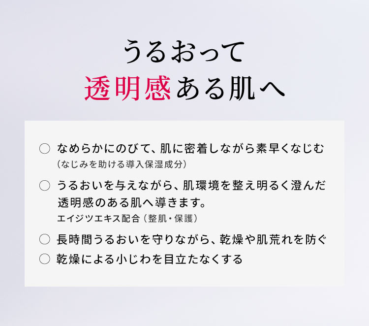 【うるおって透明感ある肌へ】○ なめらかにのびて、肌に密着しながら素早くなじむ（なじみを助ける導入保湿成分）○ うるおいを与えながら、肌環境を整え明るく澄んだ透明感のある肌へ導きます。エイジツエキス配合（整肌・保護）○ 長時間うるおいを守りながら、乾燥や肌荒れを防ぐ○ 乾燥による小じわを目立たなくする