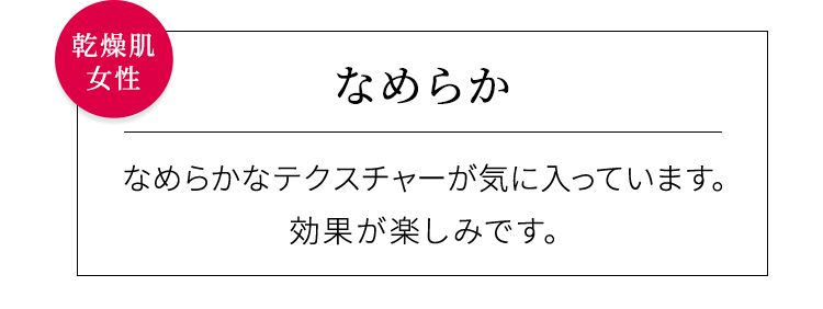 【なめらか】なめらかなテクスチャーが気に入っています。効果が楽しみです。乾燥肌女性