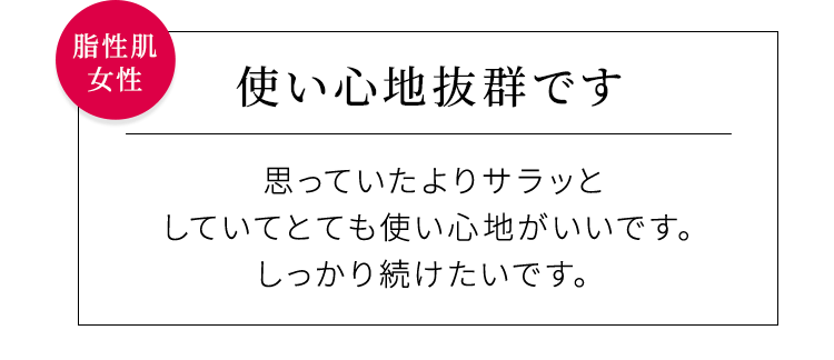 【使い心地抜群です】思っていたよりサラッとしていてとても使い心地がいいです。しっかり続けたいです。脂性肌女性