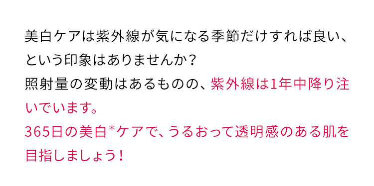 美白ケアは紫外線が気になる季節だけすれば良い、という印象はありませんか？照射量の変動はあるものの、紫外線は1年中降り注いでいます。365日の美白＊ケアで、うるおって透明感のある肌を目指しましょう！