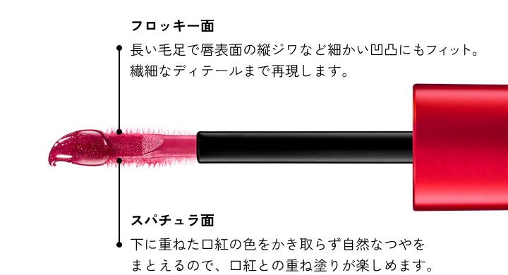 フロッキー面 長い毛足で唇表面の縦ジワなど細かい凹凸にもフィット。繊細なディテールまで再現します。 スパチュラ面 下に重ねた口紅の色をかき取らず自然なつやをまとえるので、口紅との重ね塗りが楽しめます。