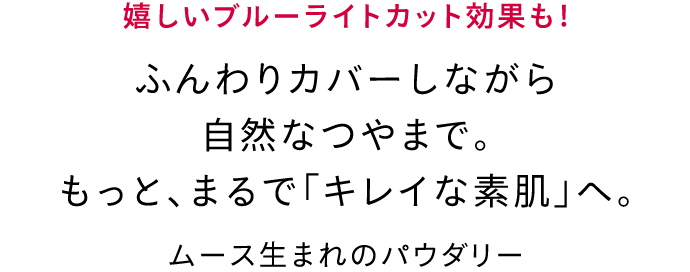 嬉しいブルーライトカット効果も! ふんわりカバーしながら自然なつやまで。もっと、まるで「キレイな素肌」へ。 ムース生まれのパウダリー