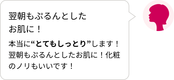 翌朝もぷるんとしたお肌に!本当に“とてもしっとり”します!翌朝もぷるんとしたお肌に!化粧のノリもいいです!
