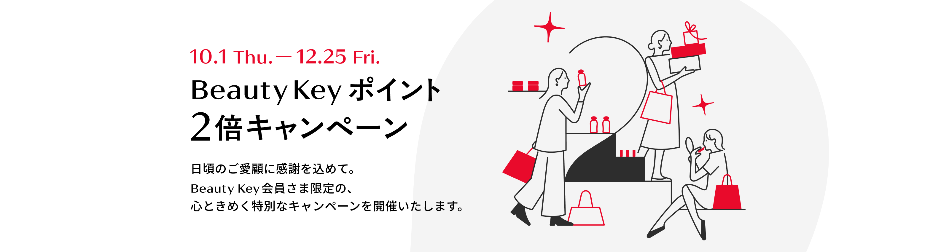 10月1日木曜から12月25日金曜まで Beauty Keyポイント2倍キャンペーン 日頃のご愛顧に感謝を込めて。Beauty Key会員さま限定の、心ときめく特別なキャンペーンを開催いたします。 Beauty Key by Shiseido